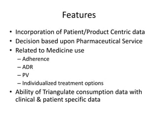 Features
• Incorporation of Patient/Product Centric data
• Decision based upon Pharmaceutical Service
• Related to Medicine use
– Adherence
– ADR
– PV
– Individualized treatment options
• Ability of Triangulate consumption data with
clinical & patient specific data
 
