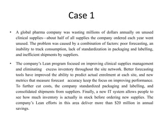 Case 1
• A global pharma company was wasting millions of dollars annually on unused
clinical supplies—about half of all supplies the company ordered each year went
unused. The problem was caused by a combination of factors: poor forecasting, an
inability to track consumption, lack of standardization in packaging and labelling,
and inefficient shipments by suppliers.
• The company’s Lean program focused on improving clinical supplies management
and eliminating excess inventory throughout the site network. Better forecasting
tools have improved the ability to predict actual enrolment at each site, and new
metrics that measure forecast accuracy keep the focus on improving performance.
To further cut costs, the company standardized packaging and labelling, and
consolidated shipments from suppliers. Finally, a new IT system allows people to
see how much inventory is actually in stock before ordering new supplies. The
company’s Lean efforts in this area deliver more than $20 million in annual
savings.
 