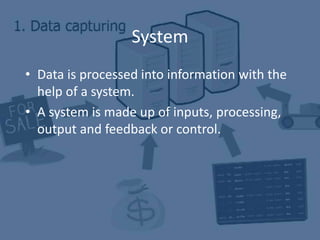 System
• Data is processed into information with the
help of a system.
• A system is made up of inputs, processing,
output and feedback or control.
 