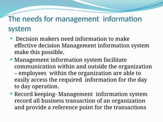 The needs for management information
system
 Decision makers need information to make
effective decision Management information system
make this possible.
 Management information system facilitate
communication within and outside the organization
– employees within the organization are able to
easily access the required information for the day
to day operation.
 Record keeping- Management information system
record all business transaction of an organization
and provide a reference point for the transactions
 