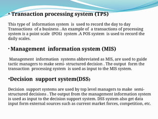 • Transaction processing system (TPS)
This type of information system is used to record the day to day
Transactions of a business . An example of a transactions of processing
system is a point scale (POS) system .A POS system is used to record the
daily scales.
• Management information system (MIS)
Management information systems abbreviated as MIS, are used to guide
tactic managers to make semi- structured decision . The output form the
transaction processing system is used as input to the MIS system.
•Decision support system(DSS)
Decision support systems are used by top level managers to make semi-
structured decisions . The output from the management information system
is used as input to the decision support system. DSS system also get data
input form external sources such as current market forces, competition, etc.
 
