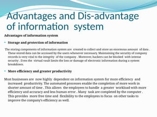 Advantages and Dis-advantage
of information system
Advantages of information system
 Storage and protection of information
The storing components of information system are created to collect and store an enormous amount of data .
These stored data can be accessed by the users whenever necessary. Maintaining the security of company
records is very vital to the integrity of the company . Moreover, hackers can be blocked with intense
security . Even the virtual vault limits the loss or damage of electronic information during a system
breakdown.
 More efficiency and greater productivity
Most businesses are now highly dependent on information system for more efficiency and
increased productivity. The automated processes enable the completion of more work in
shorter amount of time . This allows the employees to handle a greater workload with more
efficiency and accuracy and less human error . Many task are completed by the computer .
This provides more free time and flexibility to the employees to focus on other tasks to
improve the company’s efficiency as well.
 