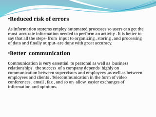 •Reduced risk of errors
As information systems employ automated processes so users can get the
most accurate information needed to perform an activity . It is better to
say that all the steps- from input to organizing , storing , and processing
of data and finally output- are done with great accuracy.
•Better communication
Communication is very essential to personal as well as business
relationships . the success of a company depends highly on
communication between supervisors and employees ,as well as between
employees and clients . Telecommunication in the form of video
conferences , email , fax , and so on allow easier exchanges of
information and opinions.
 