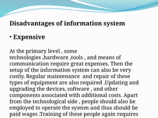 Disadvantages of information system
• Expensive
At the primary level , some
technologies ,hardware ,tools , and means of
communication require great expenses. Then the
setup of the information system can also be very
costly. Regular maintenance and repair of these
types of equipment are also required .Updating and
upgrading the devices, software , and other
components associated with additional costs. Apart
from the technological side , people should also be
employed to operate the system and thus should be
paid wages .Training of these people again requires
 