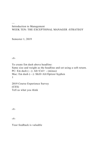 —
Introduction to Management
WEEK TEN: THE EXCEPTIONAL MANAGER -STRATEGY
Semester 1, 2019
‹#›
To create Em dash above headline:
Same size and weight as the headline and set using a soft return.
PC: Em dash (—): Alt+Ctrl+ - (minus)
Mac: Em dash (—): Shift+Alt/Option+hyphen
1
2019 Course Experience Survey
(CES)
Tell us what you think
‹#›
‹#›
Your feedback is valuable
 