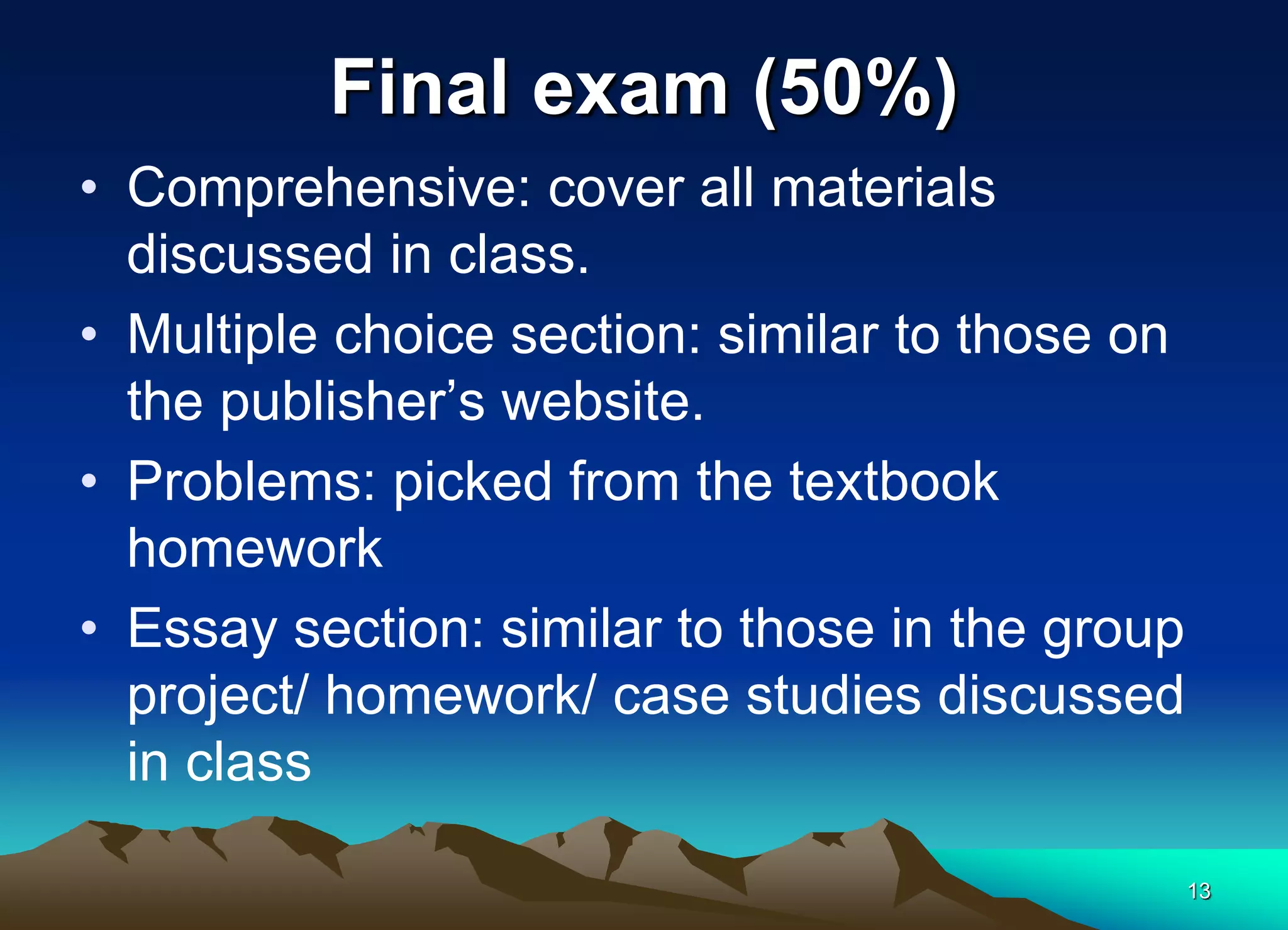 Final exam (50%)
• Comprehensive: cover all materials
discussed in class.
• Multiple choice section: similar to those on
the publisher’s website.
• Problems: picked from the textbook
homework
• Essay section: similar to those in the group
project/ homework/ case studies discussed
in class
13
 