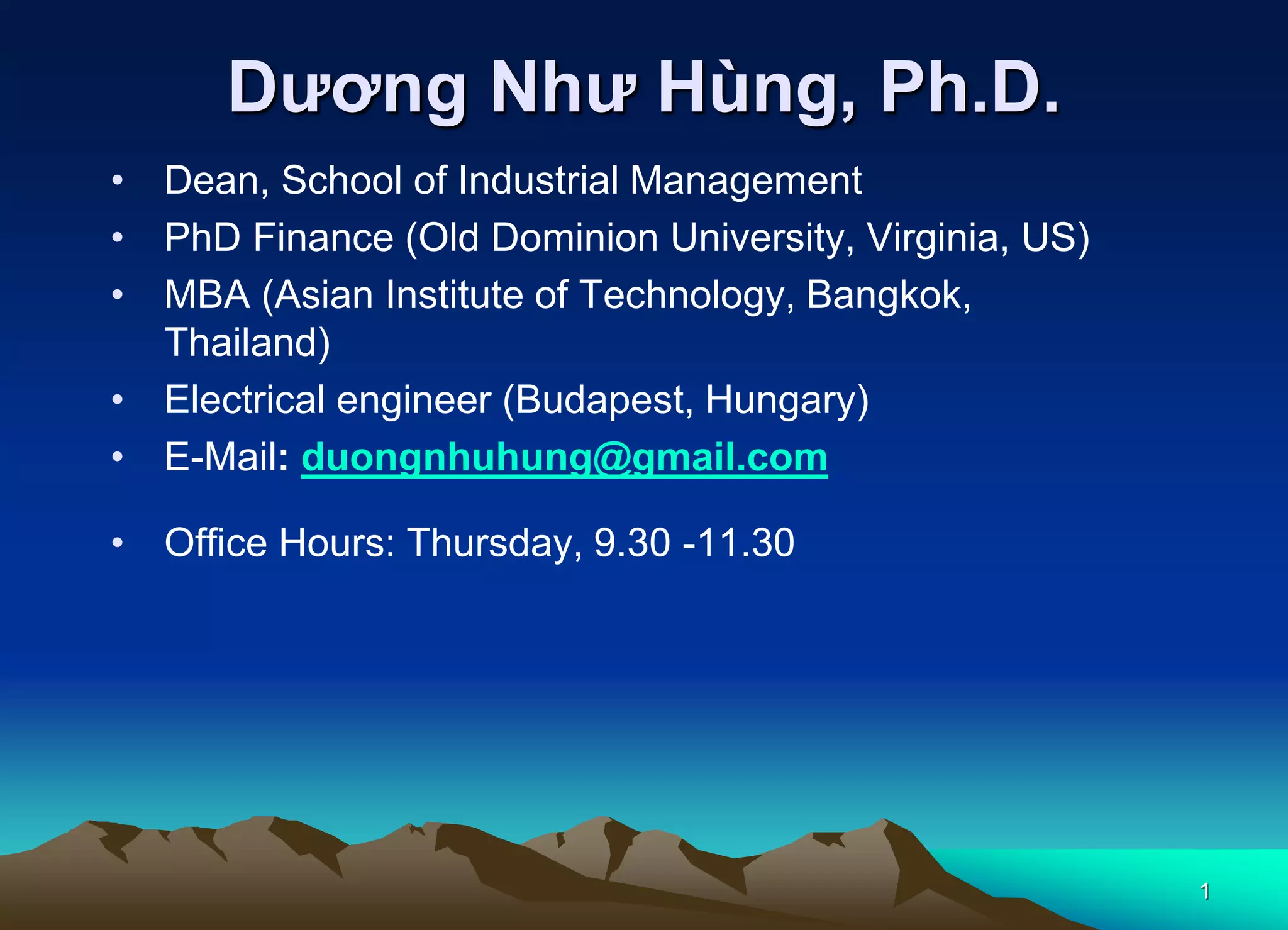 1
Dương Như Hùng, Ph.D.
• Dean, School of Industrial Management
• PhD Finance (Old Dominion University, Virginia, US)
• MBA (Asian Institute of Technology, Bangkok,
Thailand)
• Electrical engineer (Budapest, Hungary)
• E-Mail: duongnhuhung@gmail.com
• Office Hours: Thursday, 9.30 -11.30
 