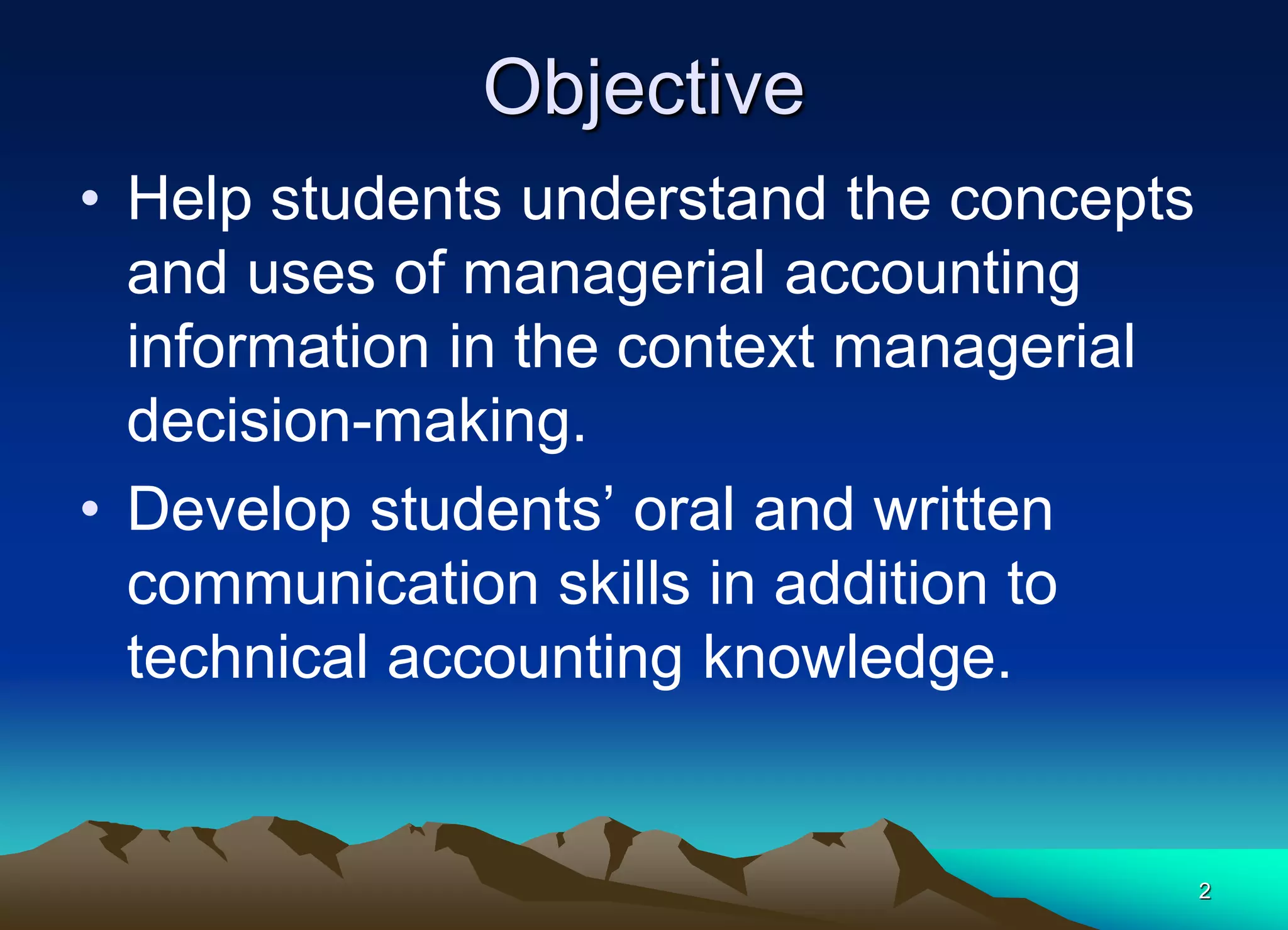 2
Objective
• Help students understand the concepts
and uses of managerial accounting
information in the context managerial
decision-making.
• Develop students’ oral and written
communication skills in addition to
technical accounting knowledge.
 