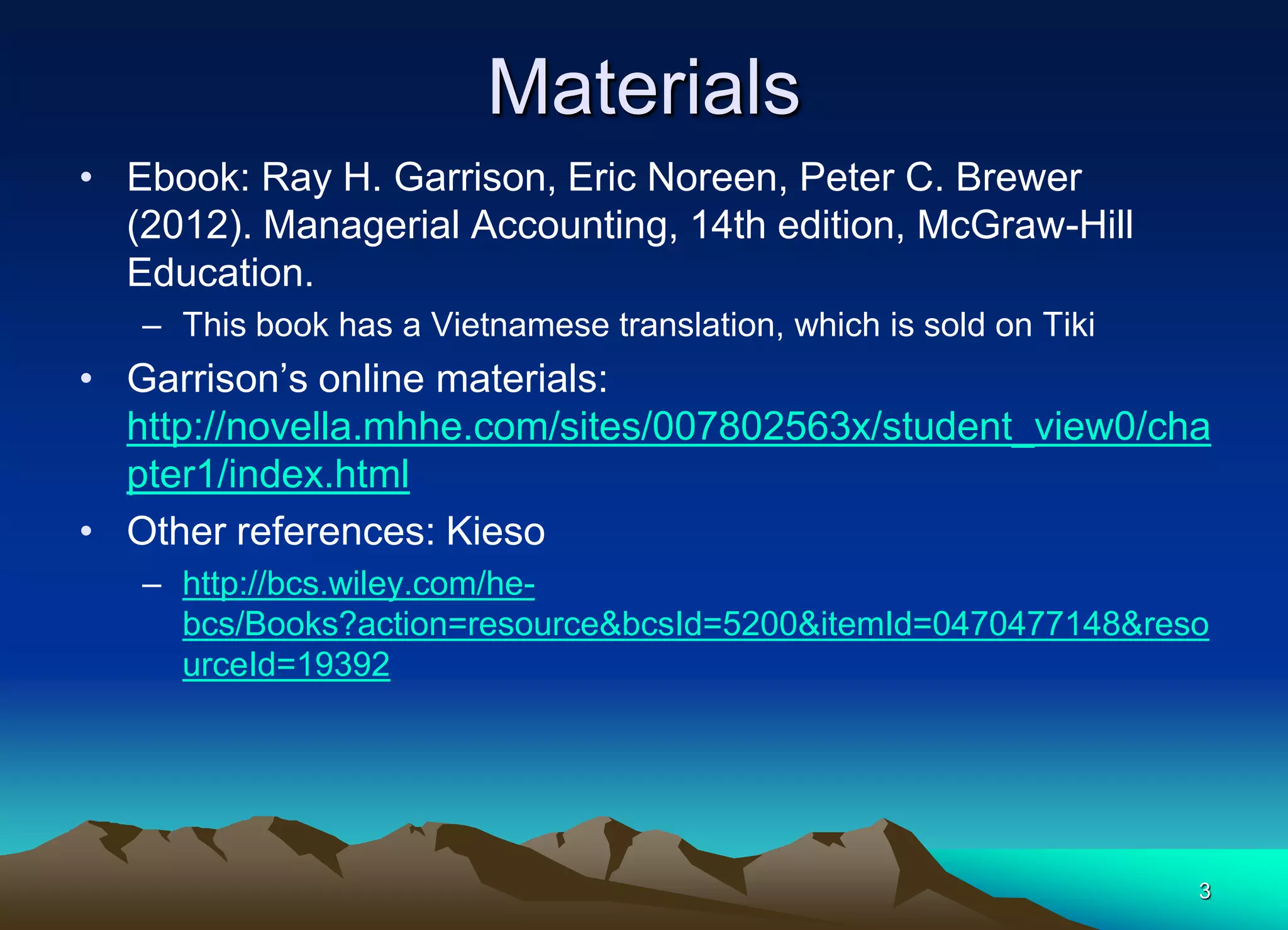 3
Materials
• Ebook: Ray H. Garrison, Eric Noreen, Peter C. Brewer
(2012). Managerial Accounting, 14th edition, McGraw-Hill
Education.
– This book has a Vietnamese translation, which is sold on Tiki
• Garrison’s online materials:
http://novella.mhhe.com/sites/007802563x/student_view0/cha
pter1/index.html
• Other references: Kieso
– http://bcs.wiley.com/he-
bcs/Books?action=resource&bcsId=5200&itemId=0470477148&reso
urceId=19392
 
