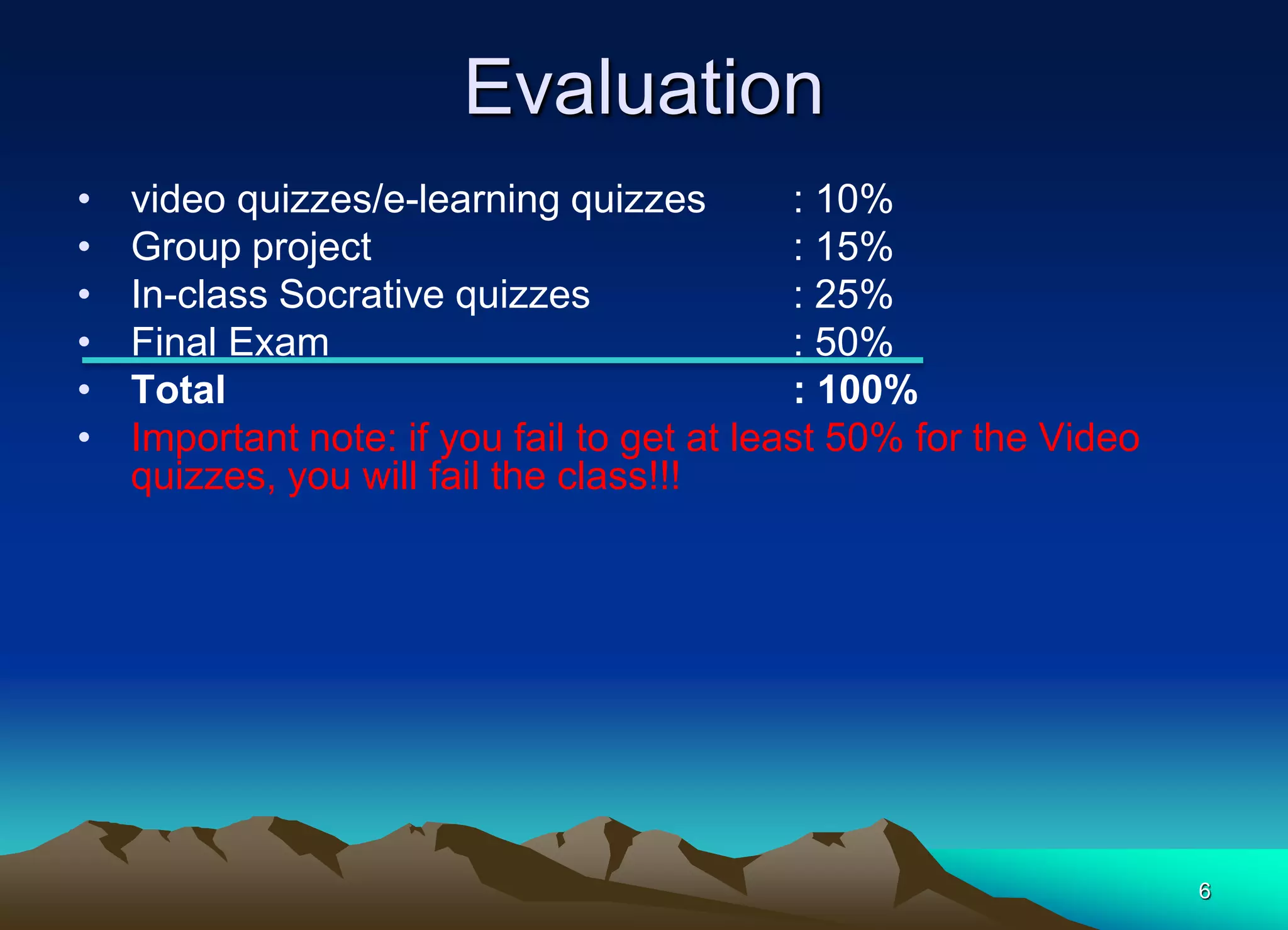 6
Evaluation
• video quizzes/e-learning quizzes : 10%
• Group project : 15%
• In-class Socrative quizzes : 25%
• Final Exam : 50%
• Total : 100%
• Important note: if you fail to get at least 50% for the Video
quizzes, you will fail the class!!!
 