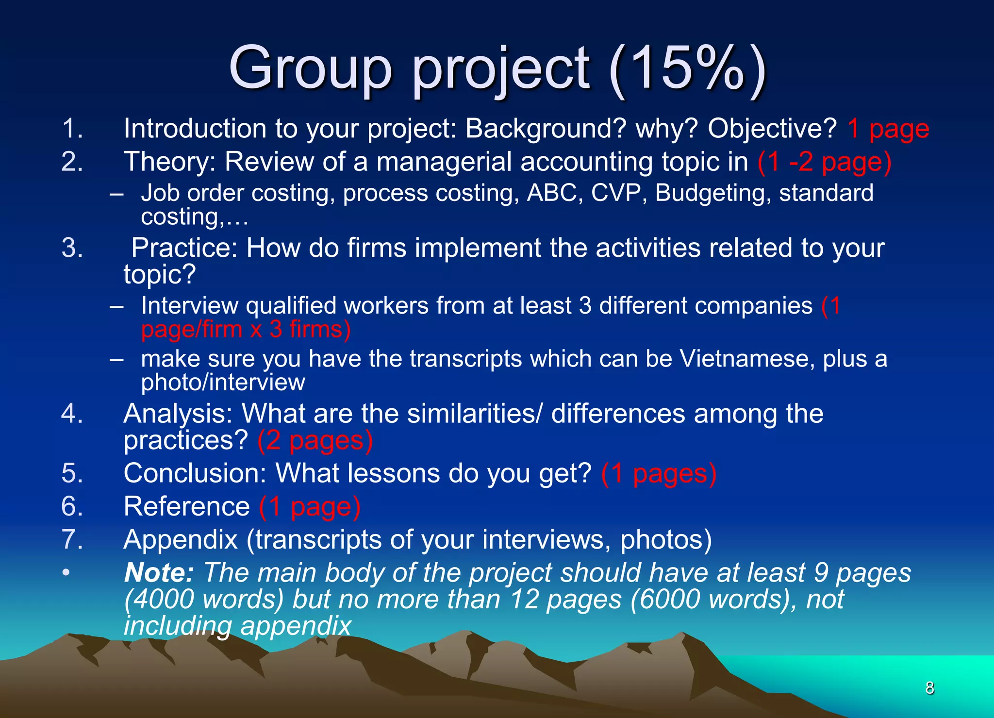 Group project (15%)
1. Introduction to your project: Background? why? Objective? 1 page
2. Theory: Review of a managerial accounting topic in (1 -2 page)
– Job order costing, process costing, ABC, CVP, Budgeting, standard
costing,…
3. Practice: How do firms implement the activities related to your
topic?
– Interview qualified workers from at least 3 different companies (1
page/firm x 3 firms)
– make sure you have the transcripts which can be Vietnamese, plus a
photo/interview
4. Analysis: What are the similarities/ differences among the
practices? (2 pages)
5. Conclusion: What lessons do you get? (1 pages)
6. Reference (1 page)
7. Appendix (transcripts of your interviews, photos)
• Note: The main body of the project should have at least 9 pages
(4000 words) but no more than 12 pages (6000 words), not
including appendix
8
 