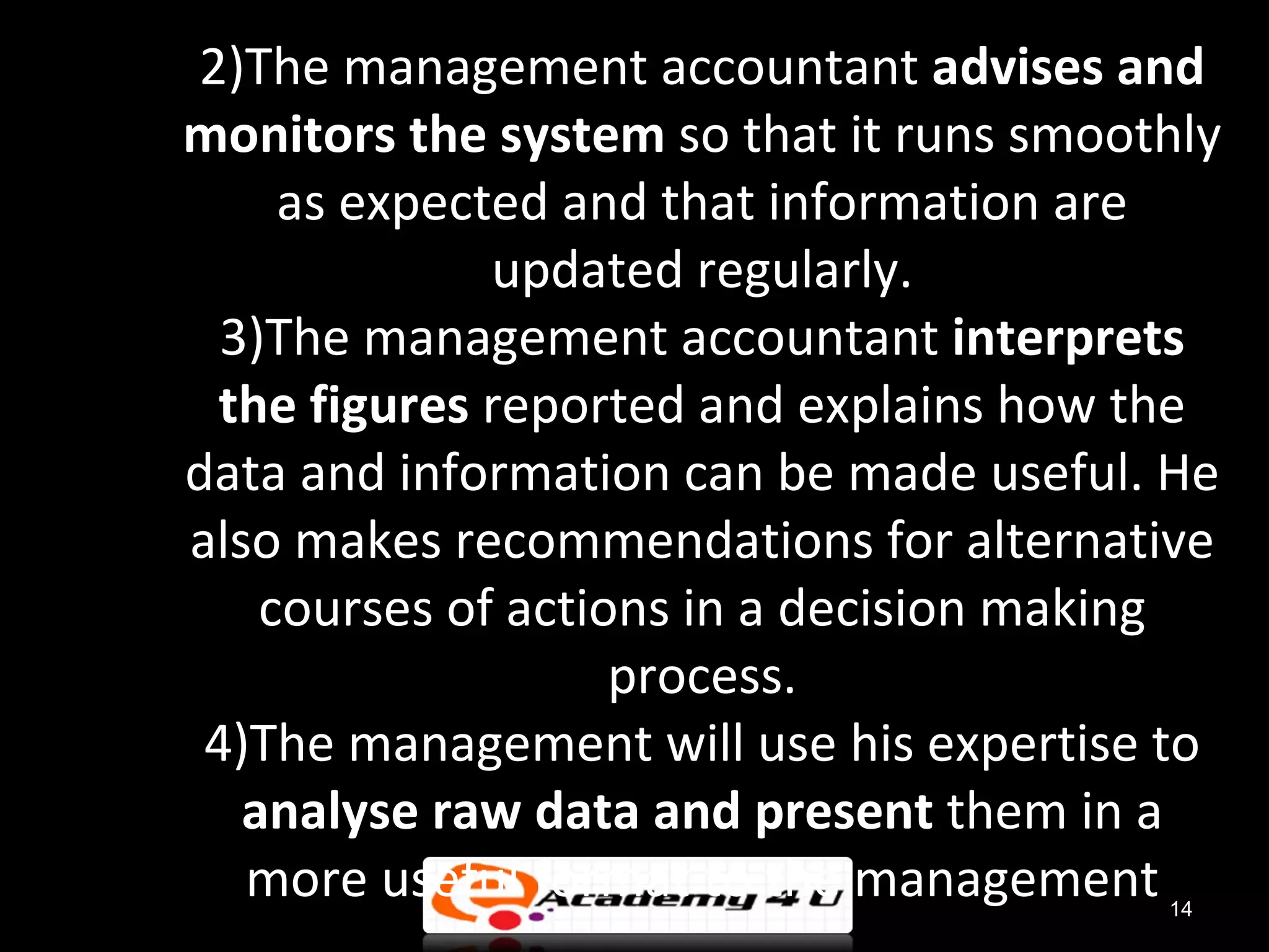 2)The management accountant advises and
monitors the system so that it runs smoothly
     as expected and that information are
              updated regularly.
  3)The management accountant interprets
  the figures reported and explains how the
data and information can be made useful. He
also makes recommendations for alternative
    courses of actions in a decision making
                    process.
 4)The management will use his expertise to
   analyse raw data and present them in a
   more useful format to the management  14
 