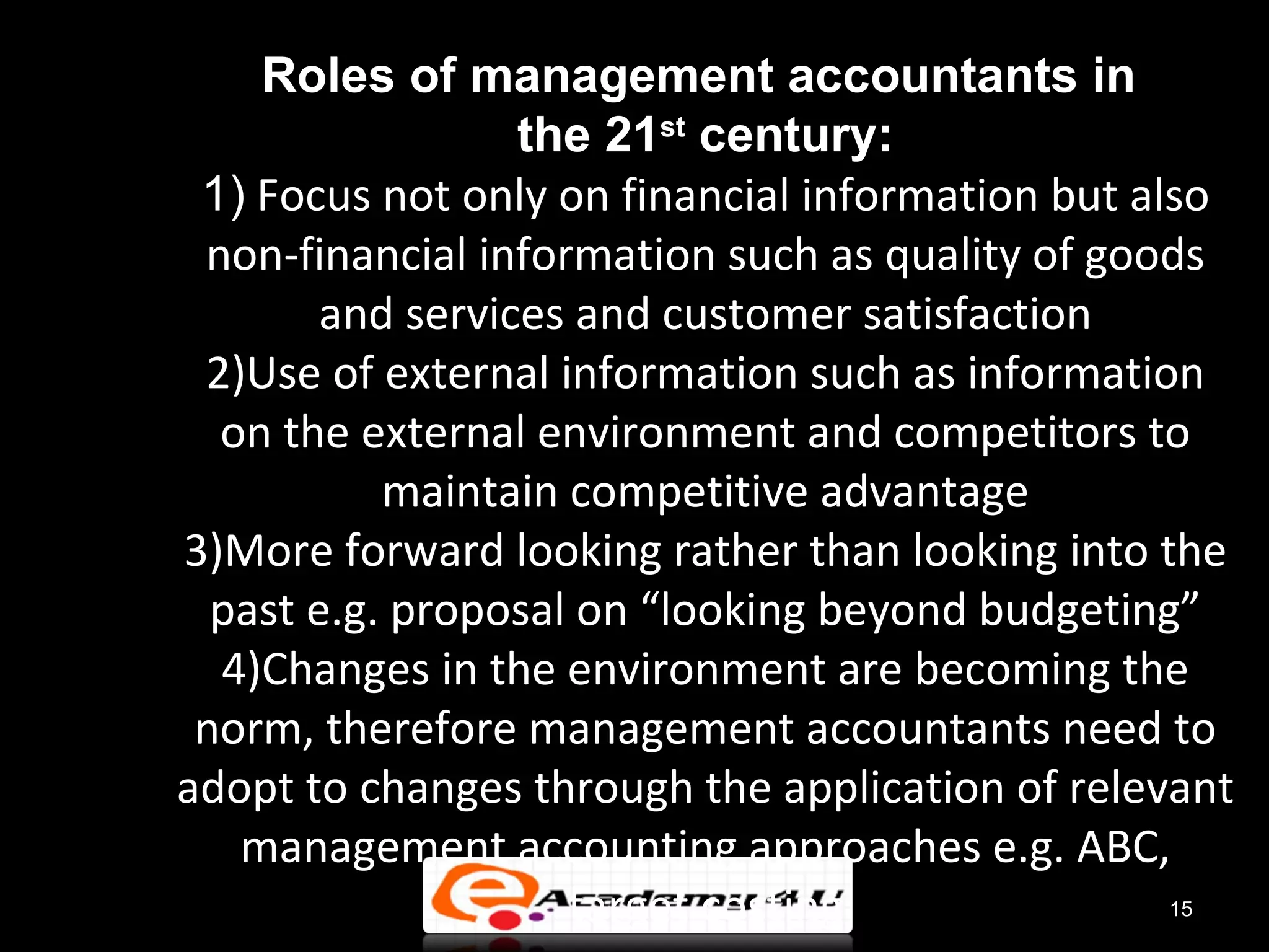 Roles of management accountants in
                  the 21st century:
 1) Focus not only on financial information but also
 non-financial information such as quality of goods
        and services and customer satisfaction
 2)Use of external information such as information
  on the external environment and competitors to
           maintain competitive advantage
3)More forward looking rather than looking into the
  past e.g. proposal on “looking beyond budgeting”
  4)Changes in the environment are becoming the
 norm, therefore management accountants need to
adopt to changes through the application of relevant
   management accounting approaches e.g. ABC,
                    target costing                15
 