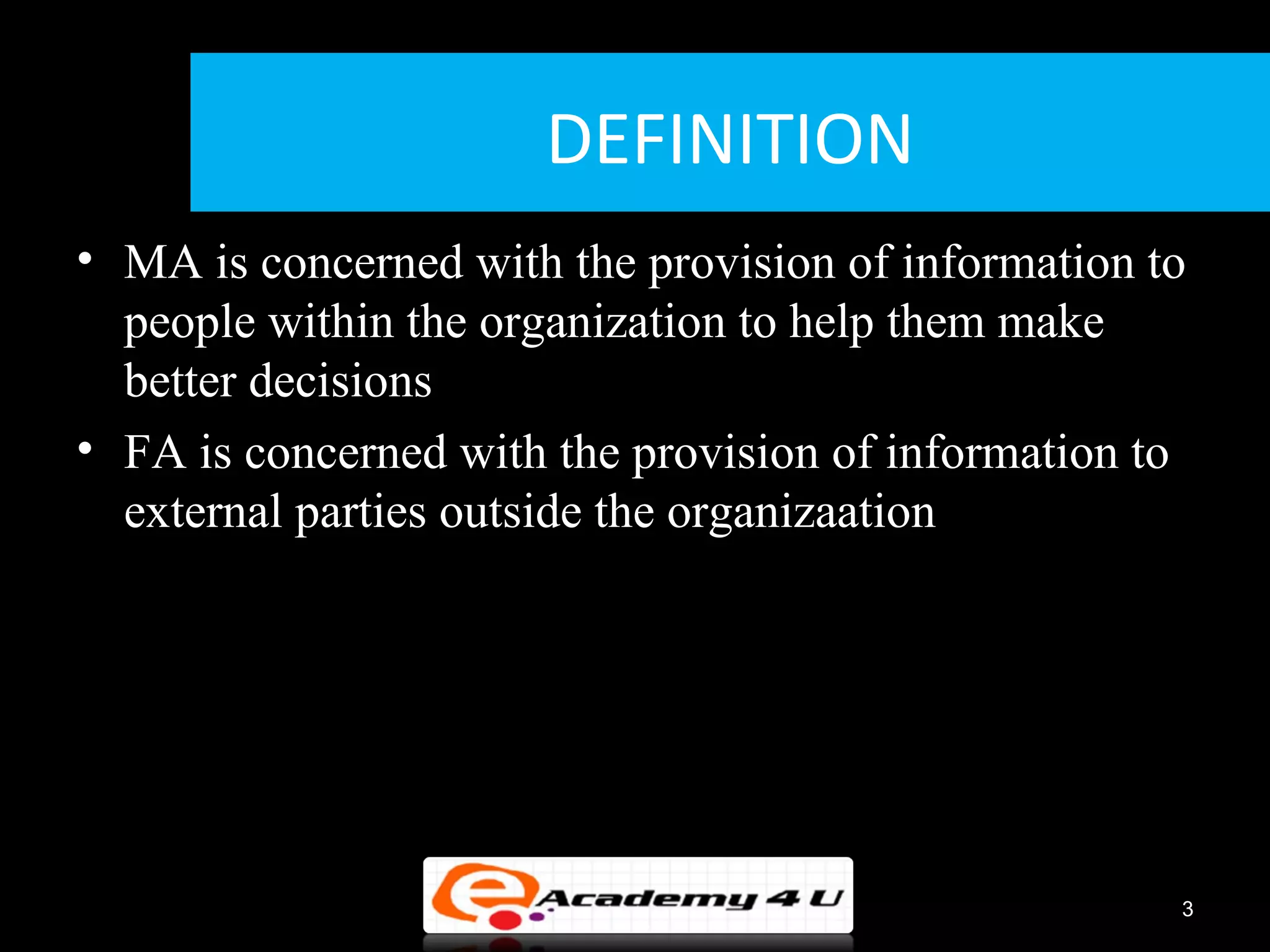 DEFINITION
• MA is concerned with the provision of information to
  people within the organization to help them make
  better decisions
• FA is concerned with the provision of information to
  external parties outside the organizaation




                                                     3
 