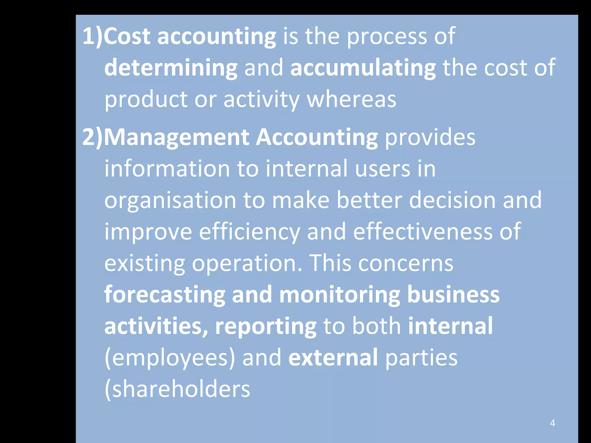 1)Cost accounting is the process of
  determining and accumulating the cost of
  product or activity whereas
2)Management Accounting provides
  information to internal users in
  organisation to make better decision and
  improve efficiency and effectiveness of
  existing operation. This concerns
  forecasting and monitoring business
  activities, reporting to both internal
  (employees) and external parties
  (shareholders
                                         4
 