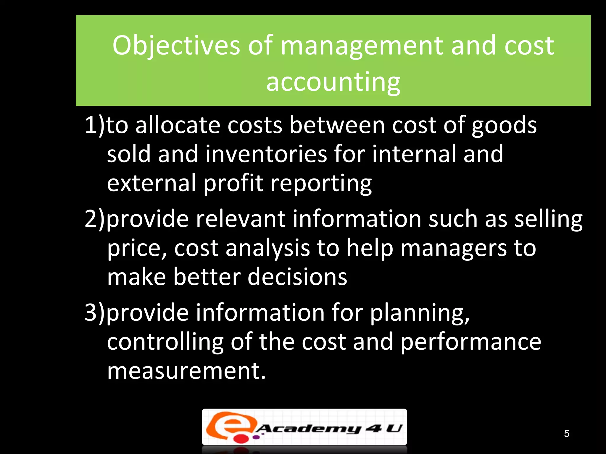 Objectives of management and cost
              accounting
1)to allocate costs between cost of goods
  sold and inventories for internal and
  external profit reporting
2)provide relevant information such as selling
  price, cost analysis to help managers to
  make better decisions
3)provide information for planning,
  controlling of the cost and performance
  measurement.

                                            5
 