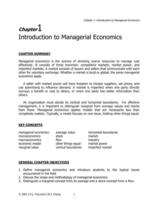 Chapter 1: Introduction to Managerial Economics
© 2001 I.P.L. Png and C.W.J. Cheng 1
Chapter1
Introduction to Managerial Economics
CHAPTER SUMMARY
Managerial economics is the science of directing scarce resources to manage cost
effectively. It consists of three branches: competitive markets, market power, and
imperfect markets. A market consists of buyers and sellers that communicate with each
other for voluntary exchange. Whether a market is local or global, the same managerial
economics apply.
A seller with market power will have freedom to choose suppliers, set prices, and
use advertising to influence demand. A market is imperfect when one party directly
conveys a benefit or cost to others, or when one party has better information than
others.
An organization must decide its vertical and horizontal boundaries. For effective
management, it is important to distinguish marginal from average values and stocks
from flows. Managerial economics applies models that are necessarily less than
completely realistic. Typically, a model focuses on one issue, holding other things equal.
KEY CONCEPTS
managerial economics average value horizontal boundaries
microeconomics stock market
macroeconomics flow industry
economic model other things equal market power
marginal value vertical boundaries imperfect market
GENERAL CHAPTER OBJECTIVES
1. Define managerial economics and introduce students to the typical issues
encountered in the field.
2. Discuss the scope and methodology of managerial economics.
3. Distinguish a marginal concept from its average and a stock concept from a flow.
 