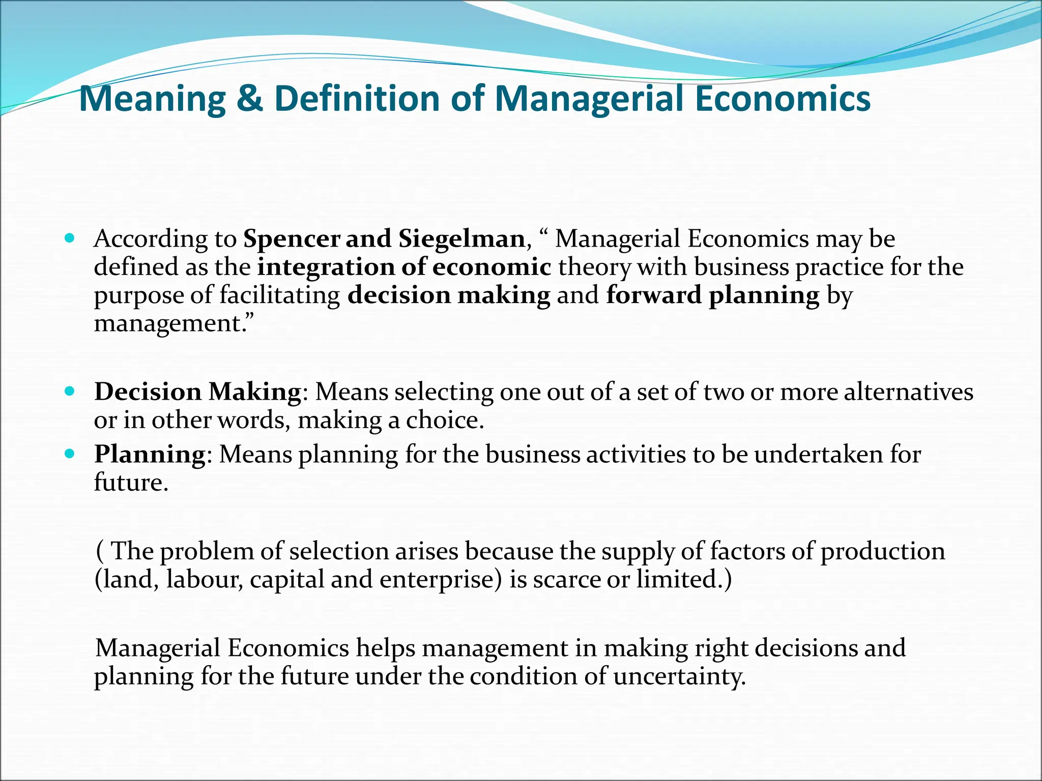 Meaning & Definition of Managerial Economics
 According to Spencer and Siegelman, “ Managerial Economics may be
defined as the integration of economic theory with business practice for the
purpose of facilitating decision making and forward planning by
management.”
 Decision Making: Means selecting one out of a set of two or more alternatives
or in other words, making a choice.
 Planning: Means planning for the business activities to be undertaken for
future.
( The problem of selection arises because the supply of factors of production
(land, labour, capital and enterprise) is scarce or limited.)
Managerial Economics helps management in making right decisions and
planning for the future under the condition of uncertainty.
 