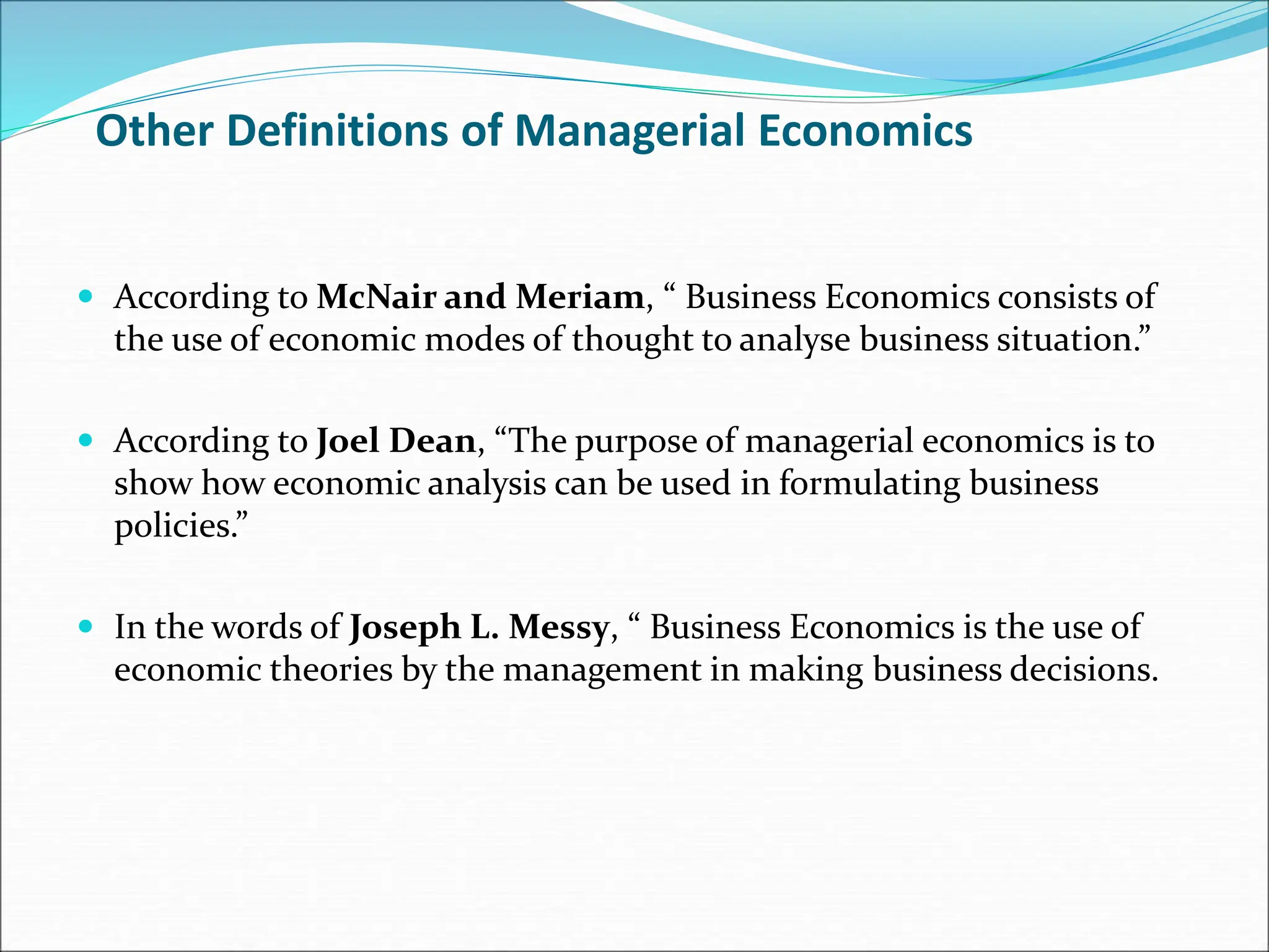 Other Definitions of Managerial Economics
 According to McNair and Meriam, “ Business Economics consists of
the use of economic modes of thought to analyse business situation.”
 According to Joel Dean, “The purpose of managerial economics is to
show how economic analysis can be used in formulating business
policies.”
 In the words of Joseph L. Messy, “ Business Economics is the use of
economic theories by the management in making business decisions.
 