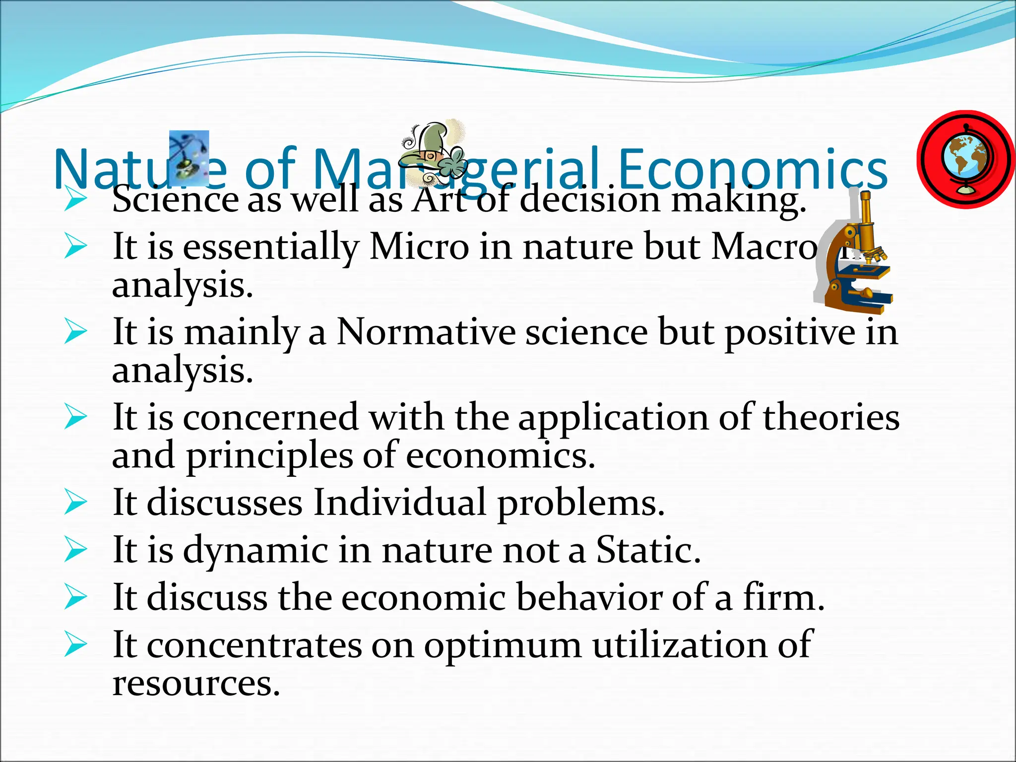 Nature of Managerial Economics
 Science as well as Art of decision making.
 It is essentially Micro in nature but Macro in
analysis.
 It is mainly a Normative science but positive in
analysis.
 It is concerned with the application of theories
and principles of economics.
 It discusses Individual problems.
 It is dynamic in nature not a Static.
 It discuss the economic behavior of a firm.
 It concentrates on optimum utilization of
resources.
 