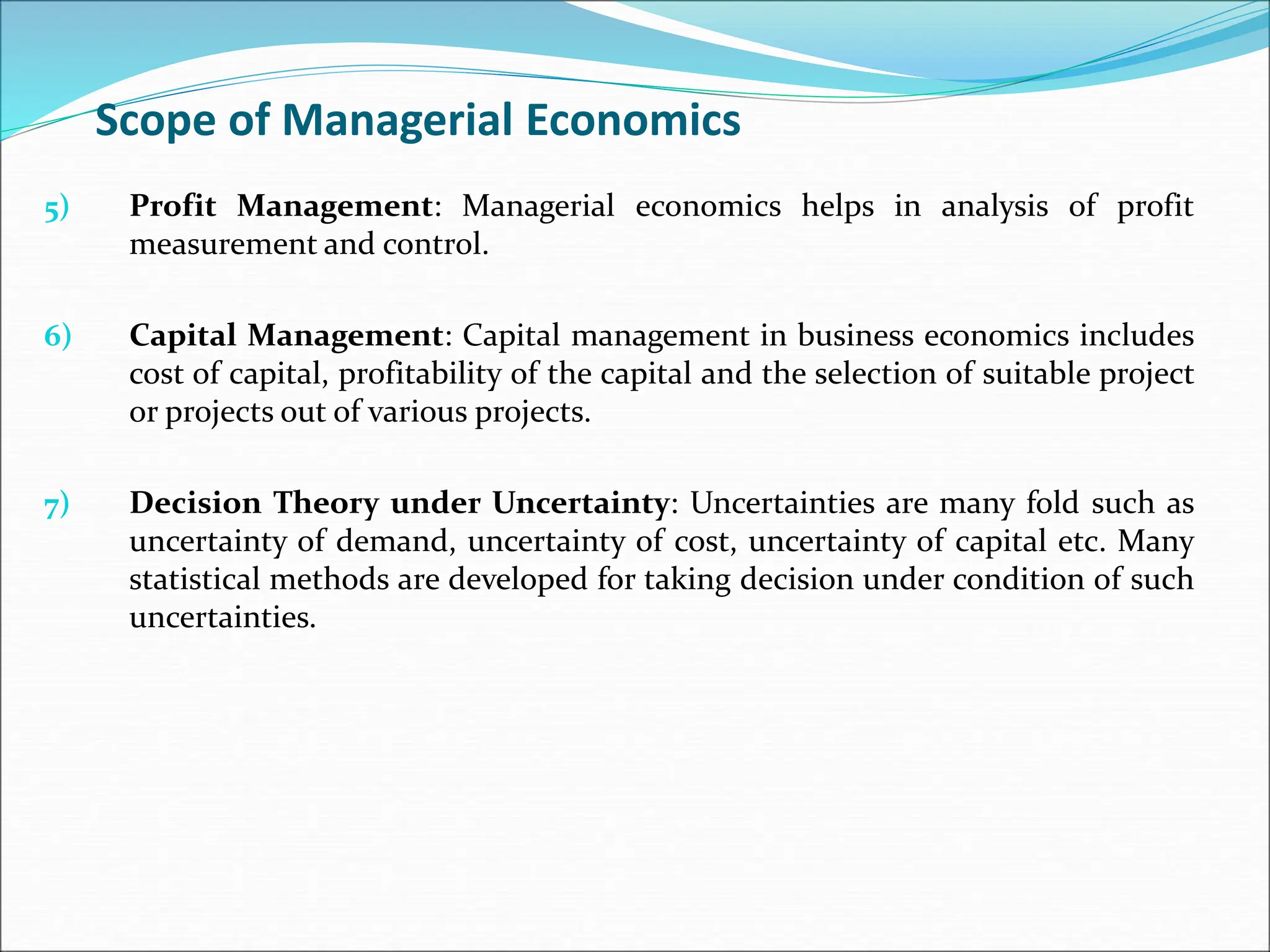 Scope of Managerial Economics
5) Profit Management: Managerial economics helps in analysis of profit
measurement and control.
6) Capital Management: Capital management in business economics includes
cost of capital, profitability of the capital and the selection of suitable project
or projects out of various projects.
7) Decision Theory under Uncertainty: Uncertainties are many fold such as
uncertainty of demand, uncertainty of cost, uncertainty of capital etc. Many
statistical methods are developed for taking decision under condition of such
uncertainties.
 