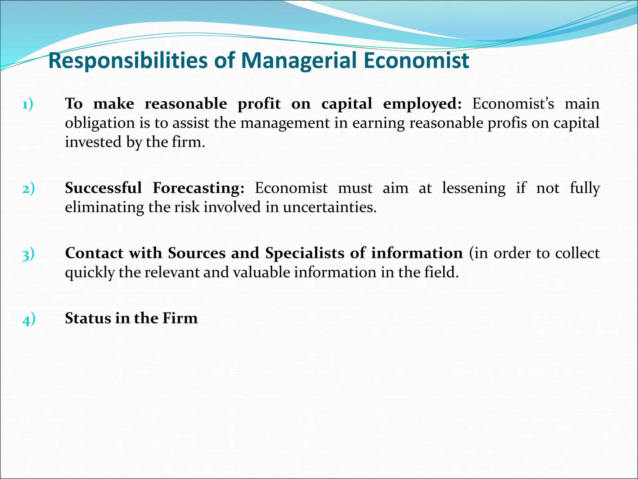 Responsibilities of Managerial Economist
1) To make reasonable profit on capital employed: Economist’s main
obligation is to assist the management in earning reasonable profis on capital
invested by the firm.
2) Successful Forecasting: Economist must aim at lessening if not fully
eliminating the risk involved in uncertainties.
3) Contact with Sources and Specialists of information (in order to collect
quickly the relevant and valuable information in the field.
4) Status in the Firm
 