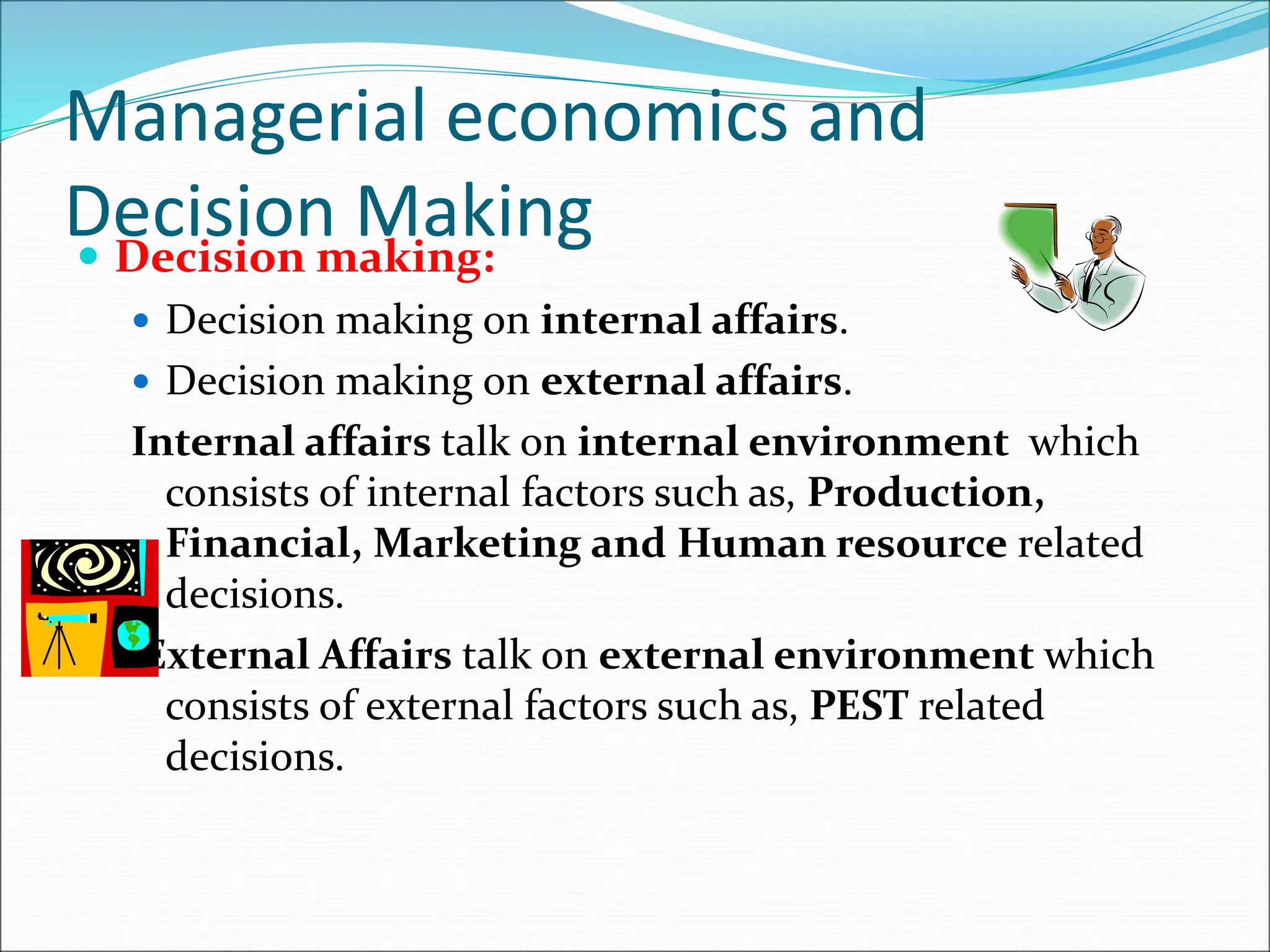 Managerial economics and
Decision Making
 Decision making:
 Decision making on internal affairs.
 Decision making on external affairs.
Internal affairs talk on internal environment which
consists of internal factors such as, Production,
Financial, Marketing and Human resource related
decisions.
External Affairs talk on external environment which
consists of external factors such as, PEST related
decisions.
 