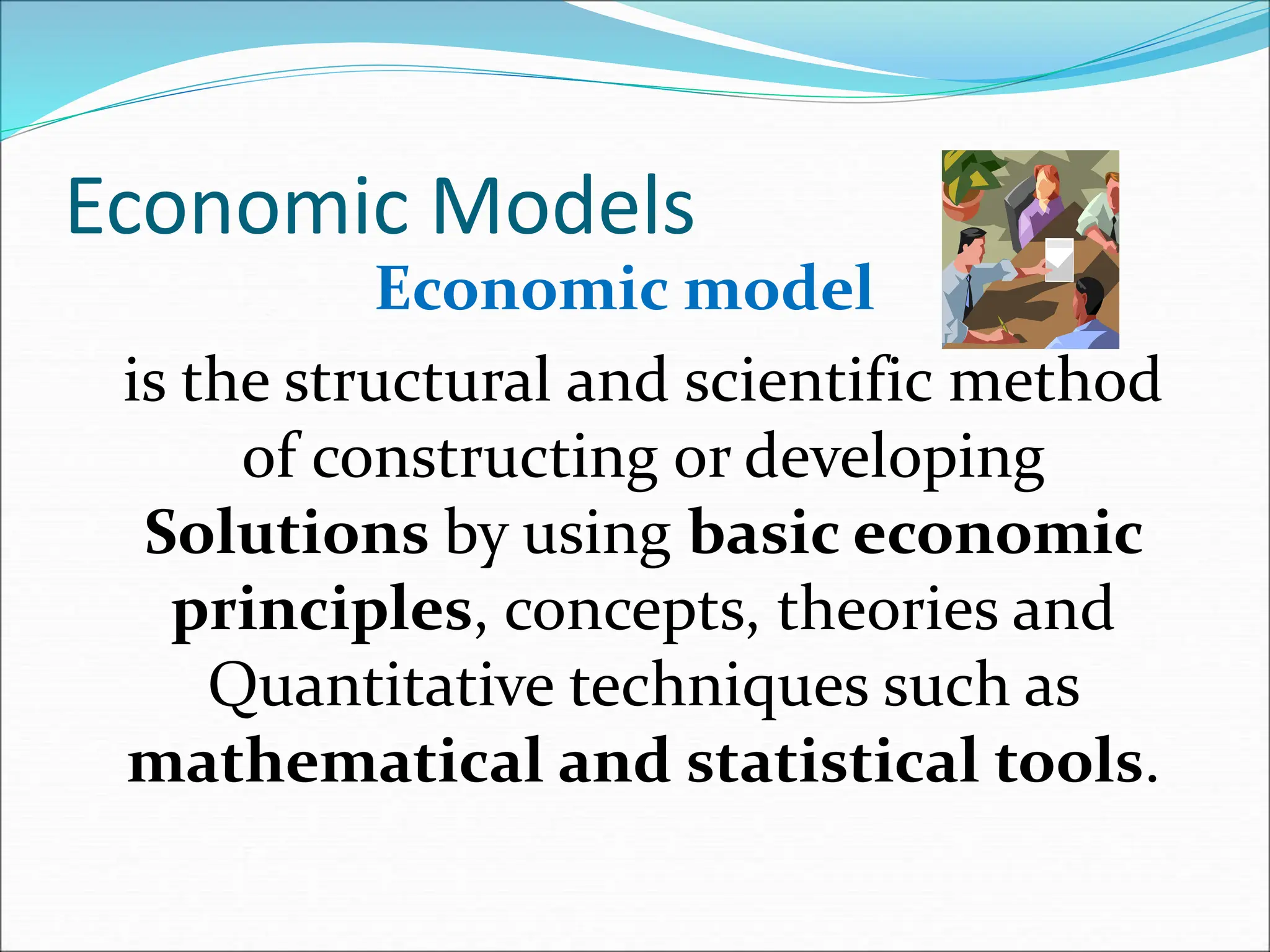 Economic Models
Economic model
is the structural and scientific method
of constructing or developing
Solutions by using basic economic
principles, concepts, theories and
Quantitative techniques such as
mathematical and statistical tools.
 