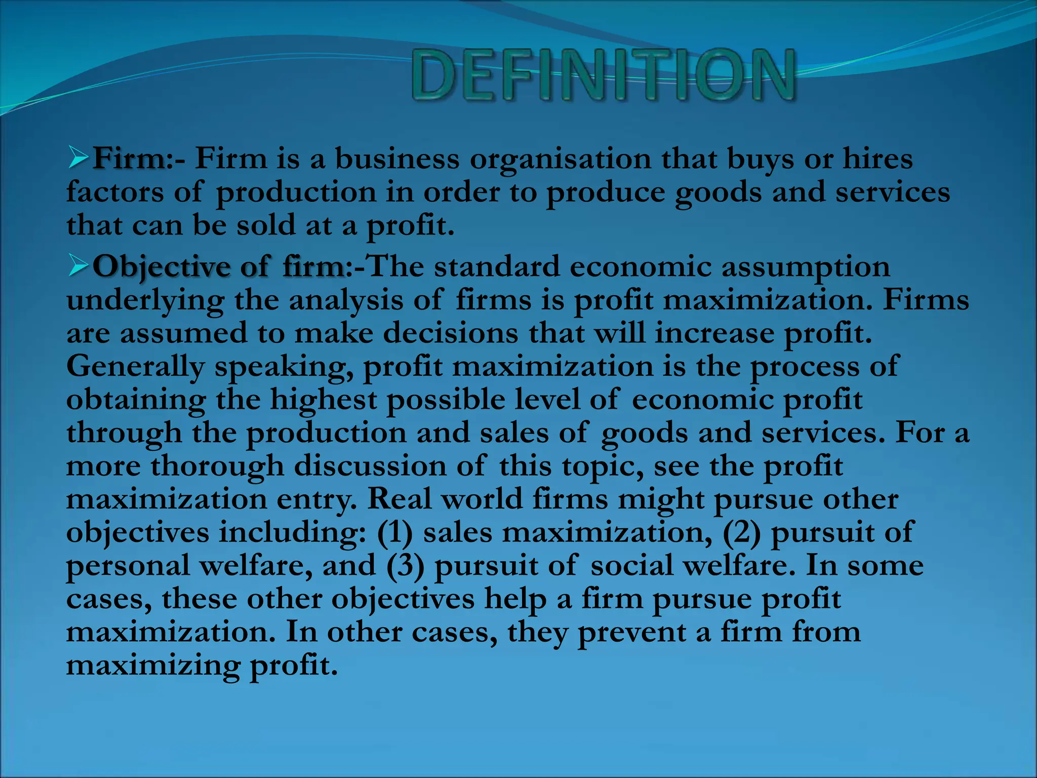 Firm:- Firm is a business organisation that buys or hires
factors of production in order to produce goods and services
that can be sold at a profit.
Objective of firm:-The standard economic assumption
underlying the analysis of firms is profit maximization. Firms
are assumed to make decisions that will increase profit.
Generally speaking, profit maximization is the process of
obtaining the highest possible level of economic profit
through the production and sales of goods and services. For a
more thorough discussion of this topic, see the profit
maximization entry. Real world firms might pursue other
objectives including: (1) sales maximization, (2) pursuit of
personal welfare, and (3) pursuit of social welfare. In some
cases, these other objectives help a firm pursue profit
maximization. In other cases, they prevent a firm from
maximizing profit.
 