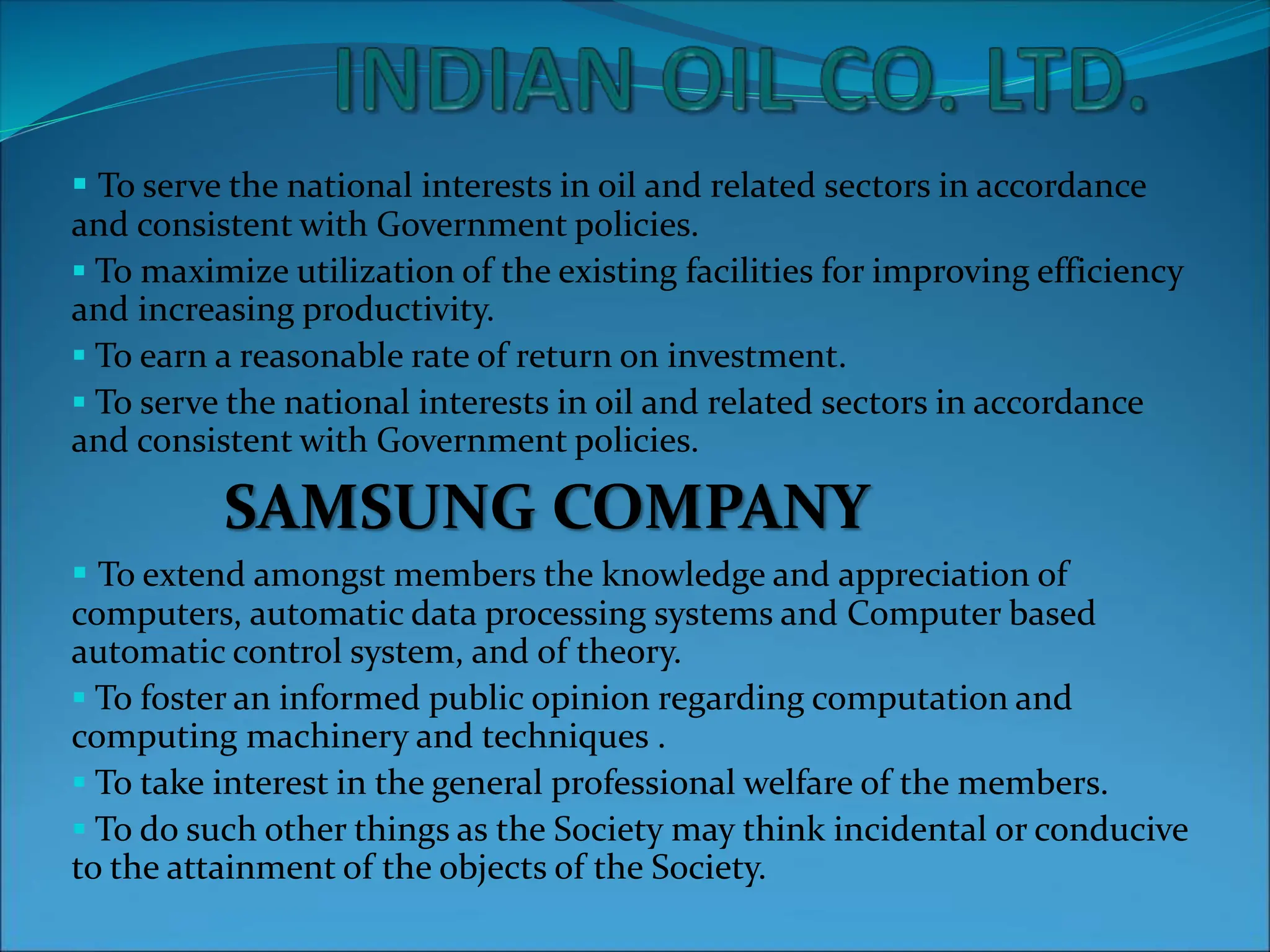  To serve the national interests in oil and related sectors in accordance
and consistent with Government policies.
 To maximize utilization of the existing facilities for improving efficiency
and increasing productivity.
 To earn a reasonable rate of return on investment.
 To serve the national interests in oil and related sectors in accordance
and consistent with Government policies.
SAMSUNG COMPANY
 To extend amongst members the knowledge and appreciation of
computers, automatic data processing systems and Computer based
automatic control system, and of theory.
 To foster an informed public opinion regarding computation and
computing machinery and techniques .
 To take interest in the general professional welfare of the members.
 To do such other things as the Society may think incidental or conducive
to the attainment of the objects of the Society.
 