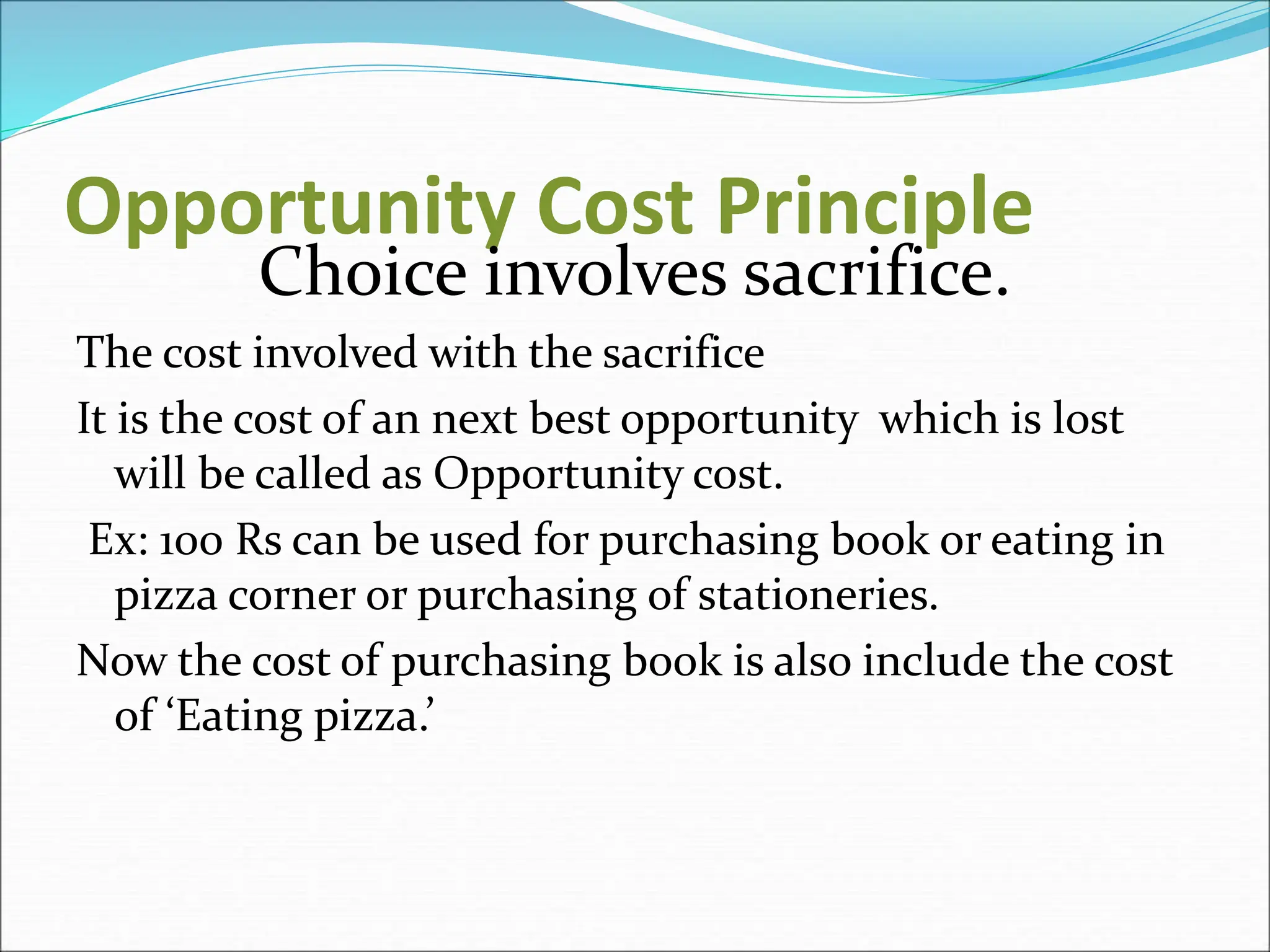 Opportunity Cost Principle
Choice involves sacrifice.
The cost involved with the sacrifice
It is the cost of an next best opportunity which is lost
will be called as Opportunity cost.
Ex: 100 Rs can be used for purchasing book or eating in
pizza corner or purchasing of stationeries.
Now the cost of purchasing book is also include the cost
of ‘Eating pizza.’
 