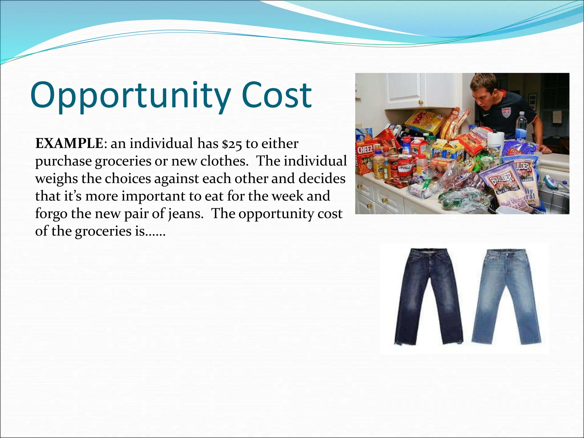 Opportunity Cost
EXAMPLE: an individual has $25 to either
purchase groceries or new clothes. The individual
weighs the choices against each other and decides
that it’s more important to eat for the week and
forgo the new pair of jeans. The opportunity cost
of the groceries is……
 
