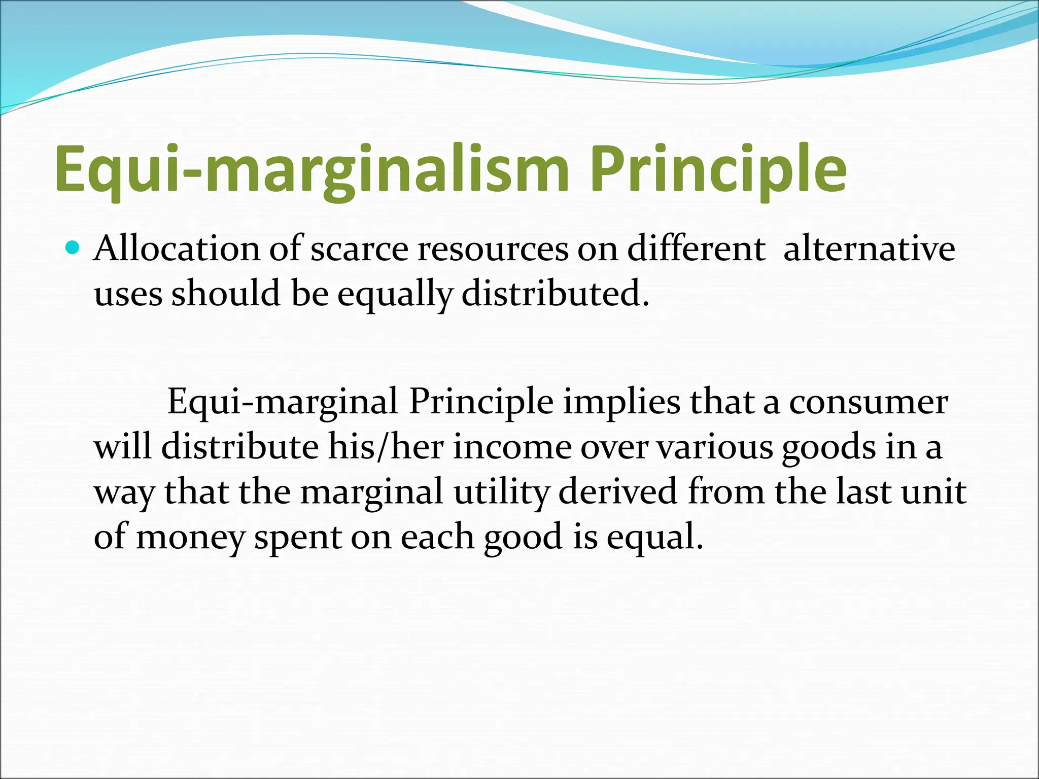 Equi-marginalism Principle
 Allocation of scarce resources on different alternative
uses should be equally distributed.
Equi-marginal Principle implies that a consumer
will distribute his/her income over various goods in a
way that the marginal utility derived from the last unit
of money spent on each good is equal.
 