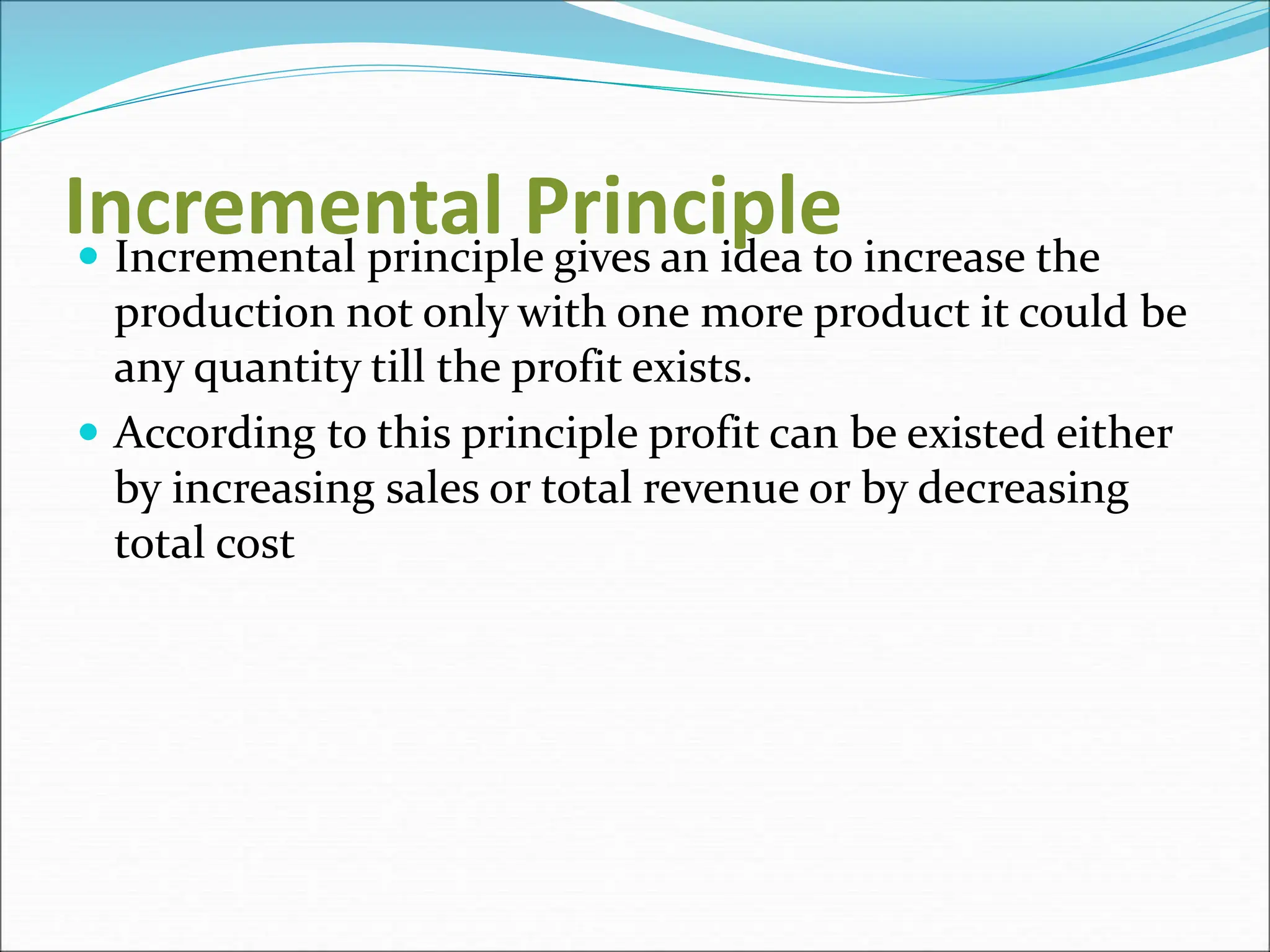 Incremental Principle
 Incremental principle gives an idea to increase the
production not only with one more product it could be
any quantity till the profit exists.
 According to this principle profit can be existed either
by increasing sales or total revenue or by decreasing
total cost
 