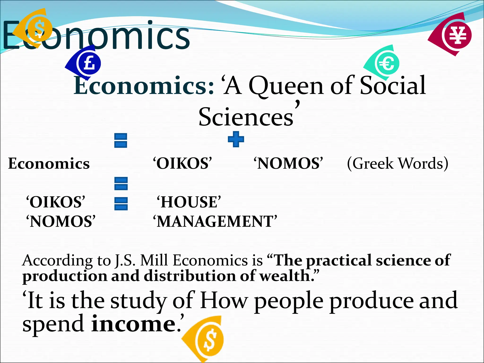 Economics
Economics: ‘A Queen of Social
Sciences’
Economics ‘OIKOS’ ‘NOMOS’ (Greek Words)
‘OIKOS’ ‘HOUSE’
‘NOMOS’ ‘MANAGEMENT’
According to J.S. Mill Economics is “The practical science of
production and distribution of wealth.”
‘It is the study of How people produce and
spend income.’
 