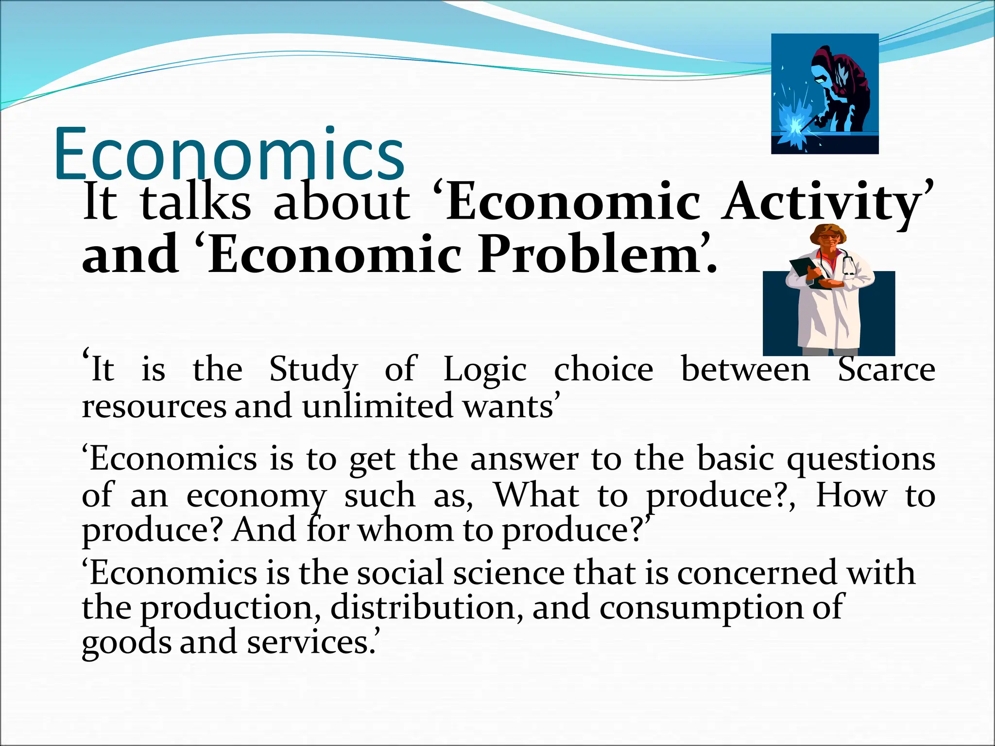 Economics
It talks about ‘Economic Activity’
and ‘Economic Problem’.
‘It is the Study of Logic choice between Scarce
resources and unlimited wants’
‘Economics is to get the answer to the basic questions
of an economy such as, What to produce?, How to
produce? And for whom to produce?’
‘Economics is the social science that is concerned with
the production, distribution, and consumption of
goods and services.’
 