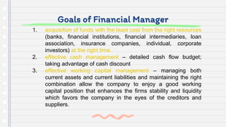 Goals of Financial Manager
1. acquisition of funds with the least cost from the right resources
(banks, financial institutions, financial intermediaries, loan
association, insurance companies, individual, corporate
investors) at the right time.
2. effective cash management – detailed cash flow budget;
taking advantage of cash discount
3. effective working capital management – managing both
current assets and current liabilities and maintaining the right
combination allow the company to enjoy a good working
capital position that enhances the firms stability and liquidity
which favors the company in the eyes of the creditors and
suppliers.
 