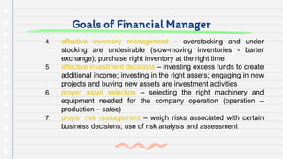 Goals of Financial Manager
4. effective inventory management – overstocking and under
stocking are undesirable (slow-moving inventories - barter
exchange); purchase right inventory at the right time
5. effective investment decisions – investing excess funds to create
additional income; investing in the right assets; engaging in new
projects and buying new assets are investment activities
6. proper asset selection – selecting the right machinery and
equipment needed for the company operation (operation –
production – sales)
7. proper risk management – weigh risks associated with certain
business decisions; use of risk analysis and assessment
 