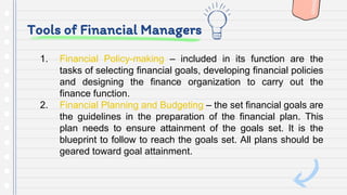 Tools of Financial Managers
1. Financial Policy-making – included in its function are the
tasks of selecting financial goals, developing financial policies
and designing the finance organization to carry out the
finance function.
2. Financial Planning and Budgeting – the set financial goals are
the guidelines in the preparation of the financial plan. This
plan needs to ensure attainment of the goals set. It is the
blueprint to follow to reach the goals set. All plans should be
geared toward goal attainment.
 