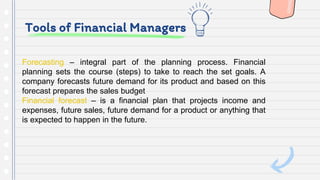 Tools of Financial Managers
Forecasting – integral part of the planning process. Financial
planning sets the course (steps) to take to reach the set goals. A
company forecasts future demand for its product and based on this
forecast prepares the sales budget
Financial forecast – is a financial plan that projects income and
expenses, future sales, future demand for a product or anything that
is expected to happen in the future.
 