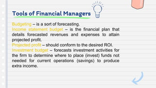 Tools of Financial Managers
Budgeting – is a sort of forecasting.
Income statement budget – is the financial plan that
details forecasted revenues and expenses to attain
projected profit.
Projected profit – should conform to the desired ROI.
Investment budget – forecasts investment activities for
the firm to determine where to place (invest) funds not
needed for current operations (savings) to produce
extra income.
 