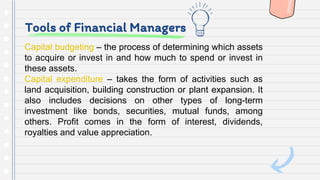 Tools of Financial Managers
Capital budgeting – the process of determining which assets
to acquire or invest in and how much to spend or invest in
these assets.
Capital expenditure – takes the form of activities such as
land acquisition, building construction or plant expansion. It
also includes decisions on other types of long-term
investment like bonds, securities, mutual funds, among
others. Profit comes in the form of interest, dividends,
royalties and value appreciation.
 