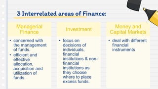 3 Interrelated areas of Finance:
Managerial
Finance
• concerned with
the management
of funds.
• efficient and
effective
allocation,
acquisition and
utilization of
funds.
Investment
• focus on
decisions of
individuals,
financial
institutions & non-
financial
institutions as
they choose
where to place
excess funds.
Money and
Capital Markets
• deal with different
financial
instruments
 