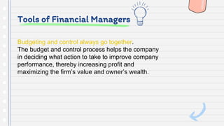 Tools of Financial Managers
Budgeting and control always go together.
The budget and control process helps the company
in deciding what action to take to improve company
performance, thereby increasing profit and
maximizing the firm’s value and owner’s wealth.
 