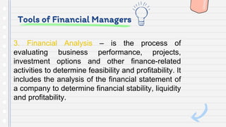 Tools of Financial Managers
3. Financial Analysis – is the process of
evaluating business performance, projects,
investment options and other finance-related
activities to determine feasibility and profitability. It
includes the analysis of the financial statement of
a company to determine financial stability, liquidity
and profitability.
 