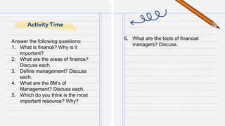 Answer the following questions:
1. What is finance? Why is it
important?
2. What are the areas of finance?
Discuss each.
3. Define management? Discuss
each.
4. What are the 8M’s of
Management? Discuss each.
5. Which do you think is the most
important resource? Why?
6. What are the tools of financial
managers? Discuss.
Activity Time
 