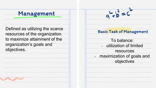 Management
To balance:
• utilization of limited
resources
• maximization of goals and
objectives
Defined as utilizing the scarce
resources of the organization
to maximize attainment of the
organization’s goals and
objectives.
Basic Task of Management
 