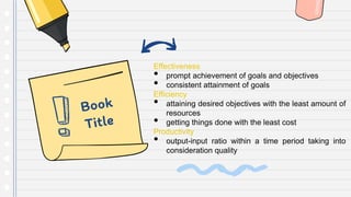 Effectiveness
• prompt achievement of goals and objectives
• consistent attainment of goals
Efficiency
• attaining desired objectives with the least amount of
resources
• getting things done with the least cost
Productivity
• output-input ratio within a time period taking into
consideration quality
 