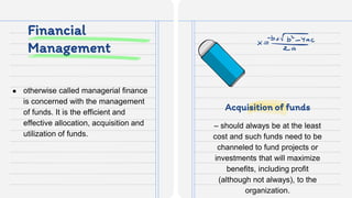 Financial
Management
● otherwise called managerial finance
is concerned with the management
of funds. It is the efficient and
effective allocation, acquisition and
utilization of funds.
– should always be at the least
cost and such funds need to be
channeled to fund projects or
investments that will maximize
benefits, including profit
(although not always), to the
organization.
Acquisition of funds
 