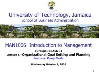 MAN1006: Introduction to Management (Groups~BBA1G-I) Lecture 5 – Organizational Goal Setting and Planning Lecturer: Oswy Gayle Wednesday October 1, 2008 University of Technology, Jamaica School of Business Administration 